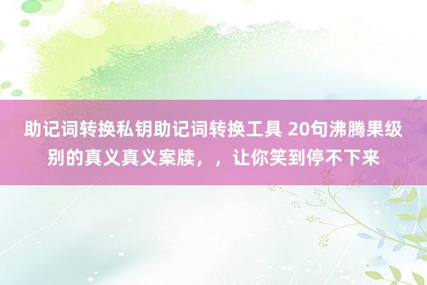 助记词转换私钥助记词转换工具 20句沸腾果级别的真义真义案牍，，让你笑到停不下来